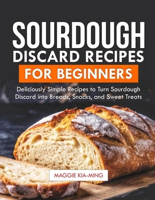 Sourdough Discard Recipes for Beginners: Deliciously Simple Recipes to Turn Sourdough Discard into Breads, Snacks, and Sweet Treats. by Kia-Ming, Maggie