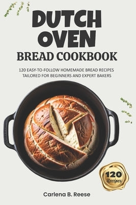 Dutch Oven Bread Cookbook: 120 Easy-to-Follow Homemade Bread Recipes Tailored for Beginners and Expert Bakers by Reese, Carlena B.