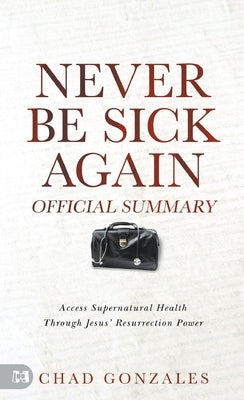 The Official Summary of Never Be Sick Again: Access Supernatural Health Through Jesus' Resurrection Power by Gonzales, Chad