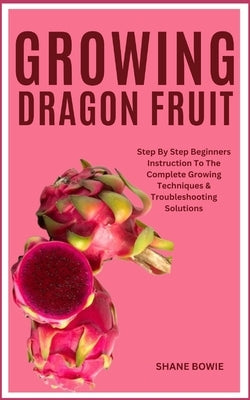 Growing Dragon Fruit: Step By Step Beginners Instruction To The Complete Growing Techniques & Troubleshooting Solutions by Bowie, Shane