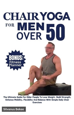 Chair Yoga For Men Over 50: The Ultimate Guide For Older People To Lose Weight, Build Strength, Enhance Mobility, Flexibility And Balance With Sim by Bekee, Silvanus