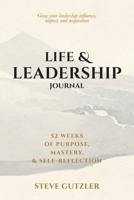 Life & Leadership Journal: 52 Weeks of Purpose, Mastery, & Self-Reflection by Gutzler, Steve