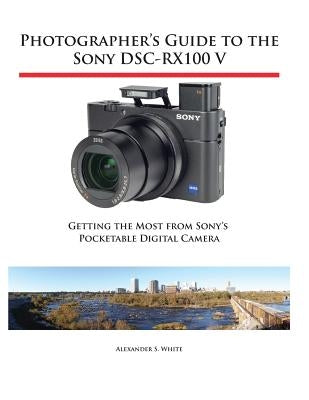 Photographer's Guide to the Sony DSC-RX100 V: Getting the Most from Sony's Pocketable Digital Camera by White, Alexander S.
