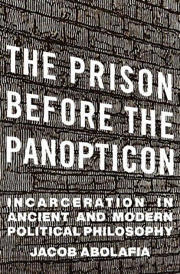 The Prison Before the Panopticon: Incarceration in Ancient and Modern Political Philosophy by Abolafia, Jacob