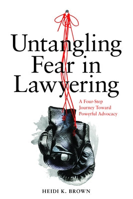 Untangling Fear in Lawyering: A Four-Step Journey Toward Powerful Advocacy: A Four-Step Journey Toward Powerful Advocacy by Brown, Heidi K.