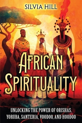 African Spirituality: Unlocking the Power of Orishas, Yoruba, Santeria, Voodoo, and Hoodoo by Hill, Silvia