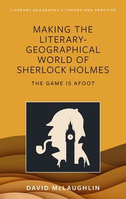 Making the Literary-Geographical World of Sherlock Holmes: The Game Is Afoot by McLaughlin, David