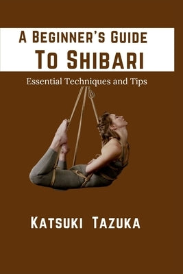 A Beginner's Guide To Shibari: Essential Techniques and Tips by Tazuka, Katsuki