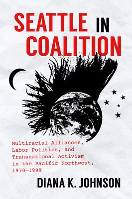 Seattle in Coalition: Multiracial Alliances, Labor Politics, and Transnational Activism in the Pacific Northwest, 1970-1999 by Johnson, Diana K.
