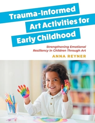 Trauma-Informed Art Activities for Early Childhood: Using Process Art to Repair Trauma and Help Children Thrive by Reyner, Anna