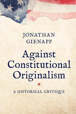 Against Constitutional Originalism: A Historical Critique by Gienapp, Jonathan