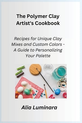 The Polymer Clay Artist's Cookbook: Recipes for Unique Clay Mixes and Custom Colors - A Guide to Personalizing Your Palette by Crafter, Kiln