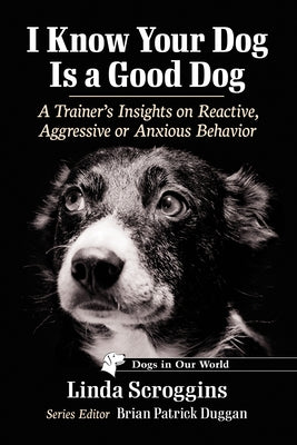 I Know Your Dog Is a Good Dog: A Trainer's Insights on Reactive, Aggressive or Anxious Behavior by Scroggins, Linda