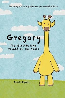 Gregory The Giraffe Who Painted On His Spots: The story of a little giraffe who just wanted to fit in. by Dykstra, Julia