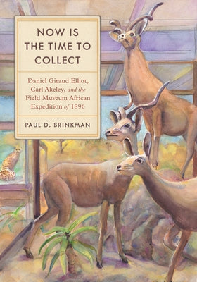 Now Is the Time to Collect: Daniel Giraud Elliot, Carl Akeley, and the Field Museum African Expedition of 1896 by Brinkman, Paul D.