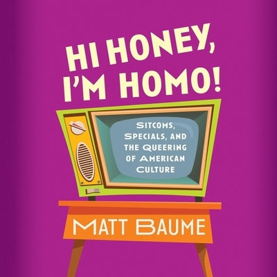 Hi Honey, I'm Homo!: Sitcoms, Specials, and the Queering of American Culture by Baume, Matt