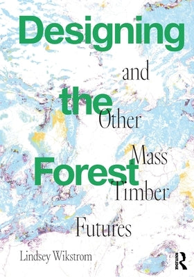 Designing the Forest and Other Mass Timber Futures by Wikstrom, Lindsey