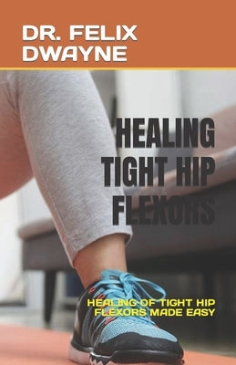 Healing Tight Hip Flexors: Healing of Tight Hip Flexors Made Easy by Dwayne, Felix