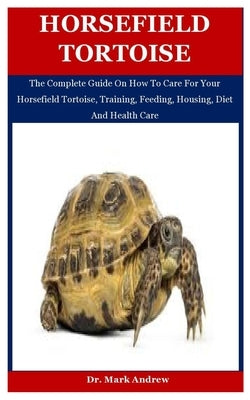 Horsefield Tortoise: The Complete Guide On How To Care For Your Horsefield Tortoise, Training, Feeding, Housing, Diet And Health Care by Andrew, Mark