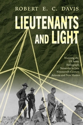 Lieutenants and Light: Mapping the US Army Heliograph Networks in Late Nineteenth-Century Arizona and New Mexico by Davis, Robert E. C.