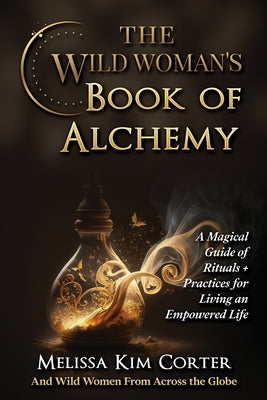 The Wild Woman's Book of Alchemy: A Magical Guide of Rituals + Practices for Living an Empowered Life by Corter, Melissa Kim