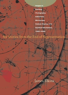 Six Stories from the End of Representation: Images in Painting, Photography, Astronomy, Microscopy, Particle Physics, and Quantum Mechanics, 1980-2000 by Elkins, James