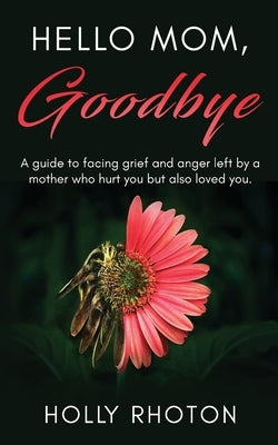 Hello Mom, Goodbye: A guide to facing grief and anger left by a mother who hurt you but also loved you. by Rhoton, Holly