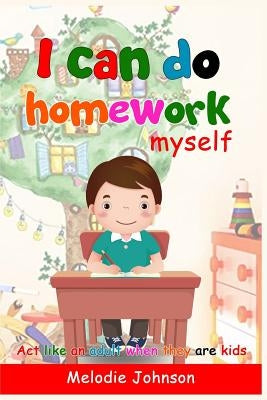 I Can Do Homework Myself: ACT Like an Adult When They Are Kids. How to Build Self-Esteem in Children and Improve Your Child by Johnson, Melodie