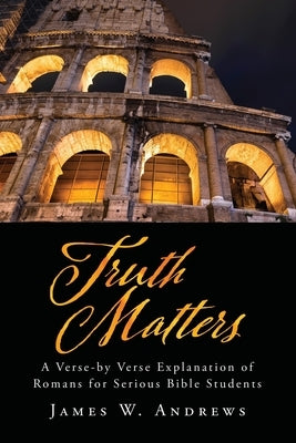 Truth Matters: A Verse-by Verse Explanation of Romans for Serious Bible Students by Andrews, James W.