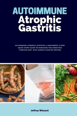 Autoimmune Atrophic Gastritis: A Beginner's 3-Step Quick Start Guide to Managing the Condition Through Diet, with Sample Curated Recipes by Winzant, Jeffrey