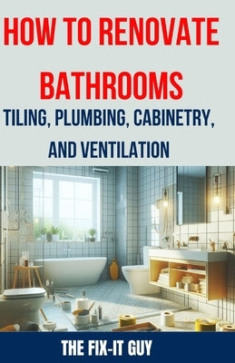 How to Renovate Bathrooms - Tiling, Plumbing, Cabinetry, and Ventilation: Expert Tips, Techniques, and Strategies for Tiling, Plumbing, Cabinetry Inst by Guy, The Fix-It