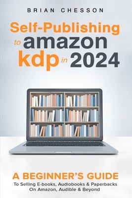 Self-Publishing to Amazon KDP in 2024 - A Beginner's Guide to Selling E-Books, Audiobooks & Paperbacks on Amazon, Audible & Beyond by Chesson, Brian