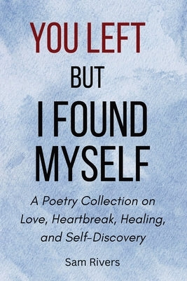 You Left, but I Found Myself: A Poetry Collection on Love, Heartbreak, Healing, and Self-Discovery by Rivers, Sam