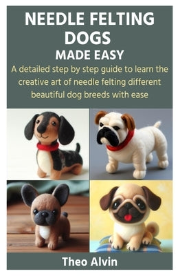 Needle Felting Dogs Made Easy: A detailed step by step guide to learn the creative art of needle felting different beautiful dog breeds with ease by Alvin, Theo