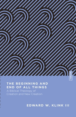 The Beginning and End of All Things: A Biblical Theology of Creation and New Creation by Klink, Edward W.