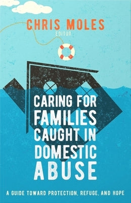 Caring for Families Caught in Domestic Abuse: A Guide Toward Protection, Refuge, and Hope by Moles, Chris