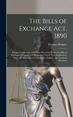 The Bills of Exchange Act, 1890: Being a Codification of the Law-Merchant Respecting Bills of Exchange, Cheques, and Promissory Notes: With Explanator by Hodgins, Thomas