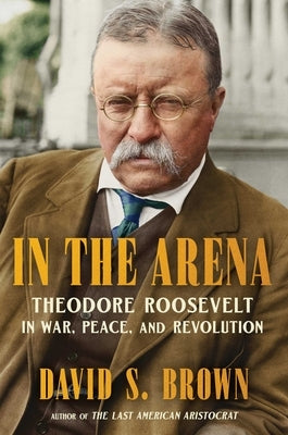 In the Arena: Theodore Roosevelt in War, Peace, and Revolution by Brown, David S.