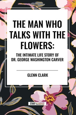 The Man Who Talks with the Flowers: The Intimate Life Story of Dr. George Washington Carver by Clark, Glenn