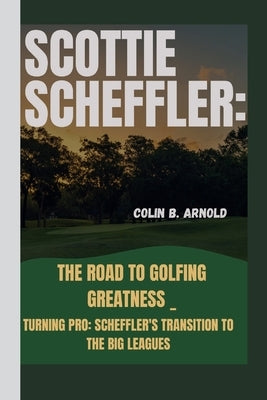 Scottie Scheffler: The Road to Golfing Greatness _: Turning Pro: Scheffler's Transition to the Big Leagues by Arnold, Colin B.