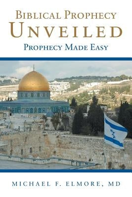 Biblical Prophecy Unveiled: Prophecy Made Easy by Elmore, Michael F.