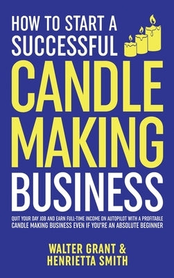 How to Start a Successful Candle-Making Business: Quit Your Day Job and Earn Full-Time Income on Autopilot With a Profitable Candle-Making Business-Ev by Grant, Walter