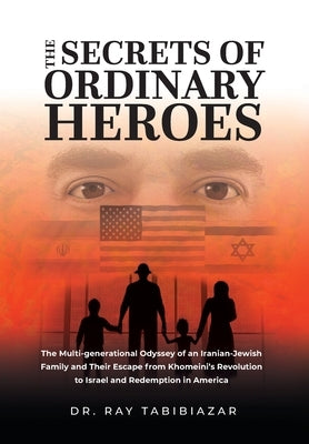 The Secrets of Ordinary Heroes: The Multi-Generational Odyssey of an Iranian-Jewish Family and Their Escape from Khomeini's Revolution to Israel and R by Tabibiazar, Ray