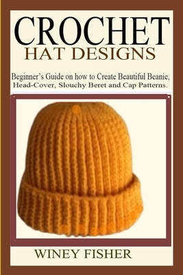 Crochet Hat Designs: Beginner's Guide on how to Create Beautiful Beanie, Head-Cover, Slouchy Beret and Cap Patterns. by Fisher, Winey