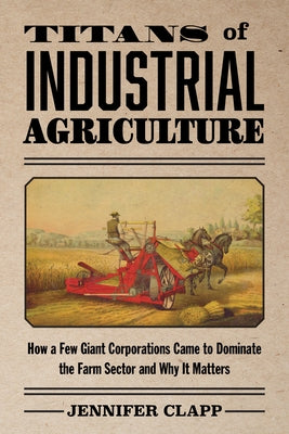 Titans of Industrial Agriculture: How a Few Giant Corporations Came to Dominate the Farm Sector and Why It Matters by Clapp, Jennifer