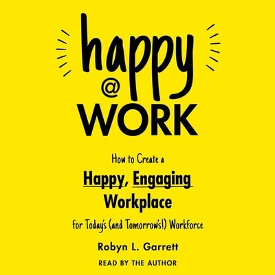 Happy at Work: How to Create a Happy, Engaging Workplace for Today's (and Tomorrow's!) Workforce by Garrett, Robyn L.