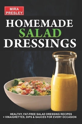 Homemade Salad Dressings: Healthy, Fat-Free Salad Dressing Recipes + Vinaigrettes, Dips & Sauces For Every Occasion by Presley, Mira