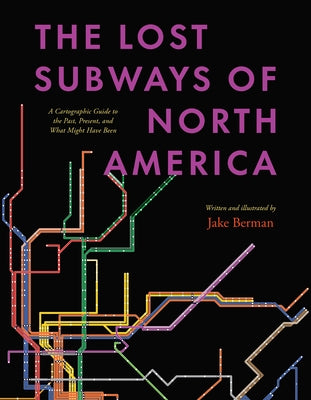 The Lost Subways of North America: A Cartographic Guide to the Past, Present, and What Might Have Been by Berman, Jake