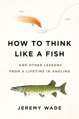 How to Think Like a Fish: And Other Lessons from a Lifetime in Angling by Wade, Jeremy