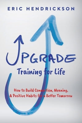 Upgrade Training for Life: How to Build Connection, Meaning, & Positive Habits for a Better Tomorrow by Hendrickson, Eric